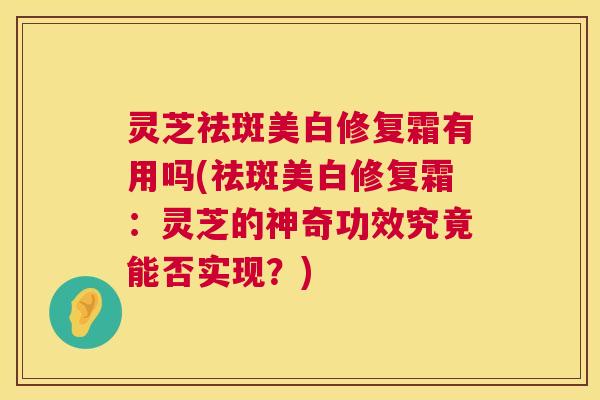 灵芝祛斑美白修复霜有用吗(祛斑美白修复霜:灵芝的神奇功效究竟能否实现?) 第1张 灵芝祛斑美白修复霜有用吗(祛斑美白修复霜:灵芝的神奇功效究竟能否实现?) 第1张