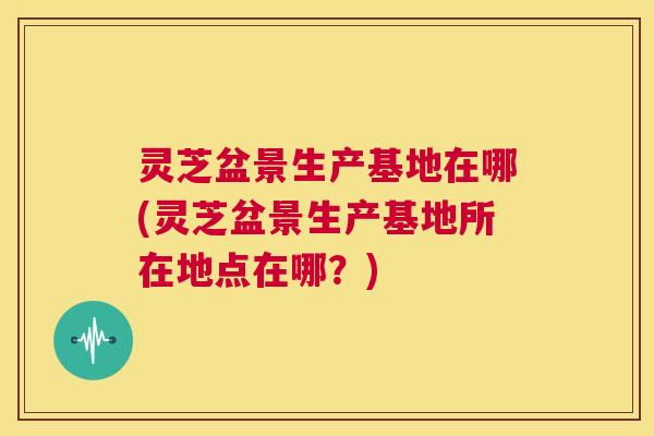 灵芝盆景生产基地在哪(灵芝盆景生产基地所在地点在哪?) 第1张 灵芝盆景生产基地在哪(灵芝盆景生产基地所在地点在哪?) 第1张