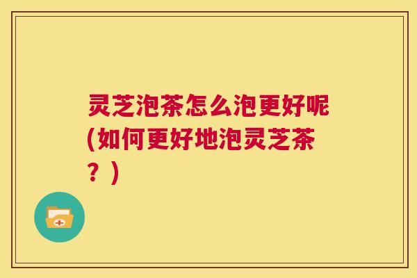 灵芝泡茶怎么泡更好呢(如何更好地泡灵芝茶?) 第1张 灵芝泡茶怎么泡更好呢(如何更好地泡灵芝茶?) 第1张