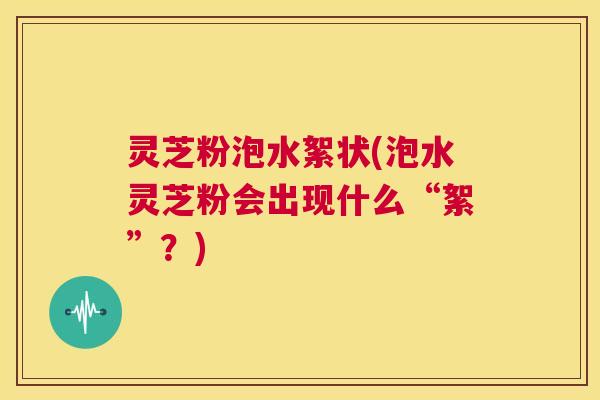 灵芝粉泡水絮状(泡水灵芝粉会出现什么“絮”?) 第1张 灵芝粉泡水絮状(泡水灵芝粉会出现什么“絮”?) 第1张