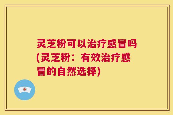 灵芝粉可以治疗感冒吗(灵芝粉：有效治疗感冒的自然选择)  第1张