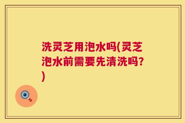 洗灵芝用泡水吗(灵芝泡水前需要先清洗吗?) 第1张 洗灵芝用泡水吗(灵芝泡水前需要先清洗吗?) 第1张