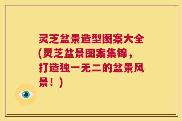 灵芝盆景造型图案大全(灵芝盆景图案集锦,打造独一无二的盆景风景!) 第1张 灵芝盆景造型图案大全(灵芝盆景图案集锦,打造独一无二的盆景风景!) 第1张