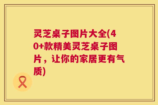灵芝桌子图片大全(40+款精美灵芝桌子图片,让你的家居更有气质) 第1张 灵芝桌子图片大全(40+款精美灵芝桌子图片,让你的家居更有气质) 第1张