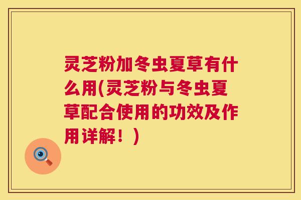 灵芝粉加冬虫夏草有什么用(灵芝粉与冬虫夏草配合使用的功效及作用详解!) 第1张 灵芝粉加冬虫夏草有什么用(灵芝粉与冬虫夏草配合使用的功效及作用详解!) 第1张