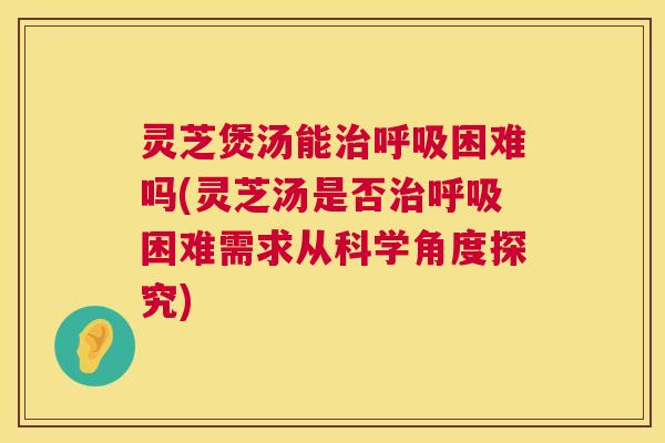 灵芝煲汤能治呼吸困难吗(灵芝汤是否治呼吸困难需求从科学角度探究) 第1张 灵芝煲汤能治呼吸困难吗(灵芝汤是否治呼吸困难需求从科学角度探究) 第1张