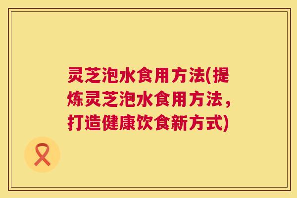 灵芝泡水食用方法(提炼灵芝泡水食用方法，打造健康饮食新方式)  第1张