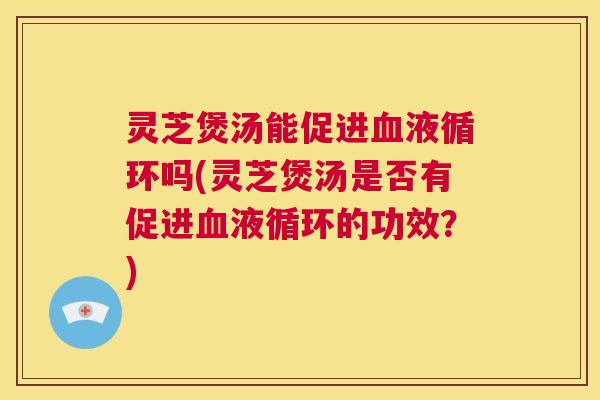 灵芝煲汤能促进血液循环吗(灵芝煲汤是否有促进血液循环的功效?) 第1张 灵芝煲汤能促进血液循环吗(灵芝煲汤是否有促进血液循环的功效?) 第1张