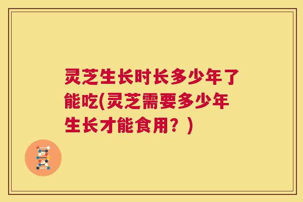 灵芝生长时长多少年了能吃(灵芝需要多少年生长才能食用?) 第1张 灵芝生长时长多少年了能吃(灵芝需要多少年生长才能食用?) 第1张