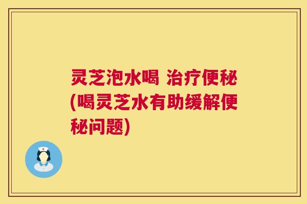 灵芝泡水喝 治疗便秘(喝灵芝水有助缓解便秘问题)  第1张