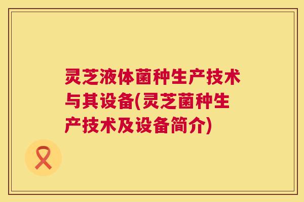 灵芝液体菌种生产技术与其设备(灵芝菌种生产技术及设备简介)  第1张