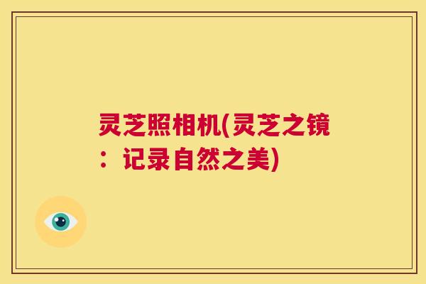 灵芝照相机(灵芝之镜:记录自然之美) 第1张 灵芝照相机(灵芝之镜:记录自然之美) 第1张