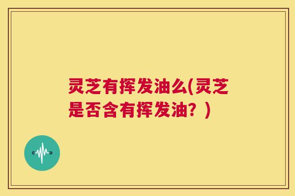 灵芝有挥发油么(灵芝是否含有挥发油？)  第1张
