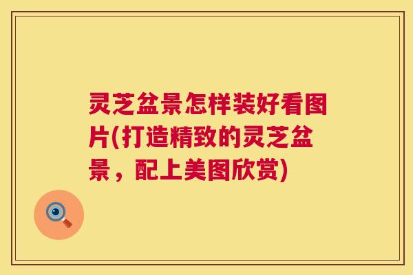 灵芝盆景怎样装好看图片(打造精致的灵芝盆景,配上美图欣赏) 第1张 灵芝盆景怎样装好看图片(打造精致的灵芝盆景,配上美图欣赏) 第1张