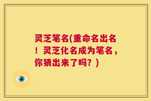 灵芝笔名(重命名出名!灵芝化名成为笔名,你猜出来了吗?) 第1张 灵芝笔名(重命名出名!灵芝化名成为笔名,你猜出来了吗?) 第1张
