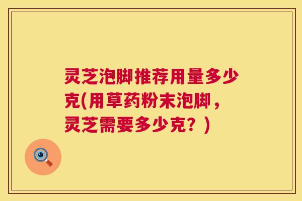 灵芝泡脚推荐用量多少克(用草药粉末泡脚，灵芝需要多少克？)  第1张