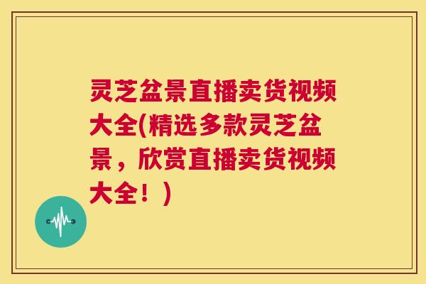 灵芝盆景直播卖货视频大全(精选多款灵芝盆景,欣赏直播卖货视频大全!) 第1张 灵芝盆景直播卖货视频大全(精选多款灵芝盆景,欣赏直播卖货视频大全!) 第1张