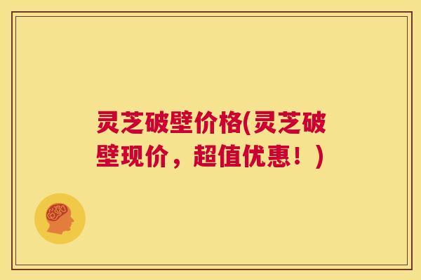 灵芝破壁价格(灵芝破壁现价,超值优惠!) 第1张 灵芝破壁价格(灵芝破壁现价,超值优惠!) 第1张