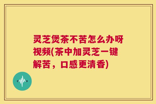 灵芝煲茶不苦怎么办呀视频(茶中加灵芝一键解苦，口感更清香)  第1张