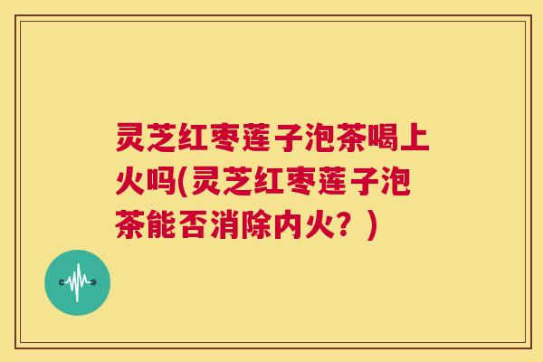 灵芝红枣莲子泡茶喝上火吗(灵芝红枣莲子泡茶能否消除内火?) 第1张 灵芝红枣莲子泡茶喝上火吗(灵芝红枣莲子泡茶能否消除内火?) 第1张