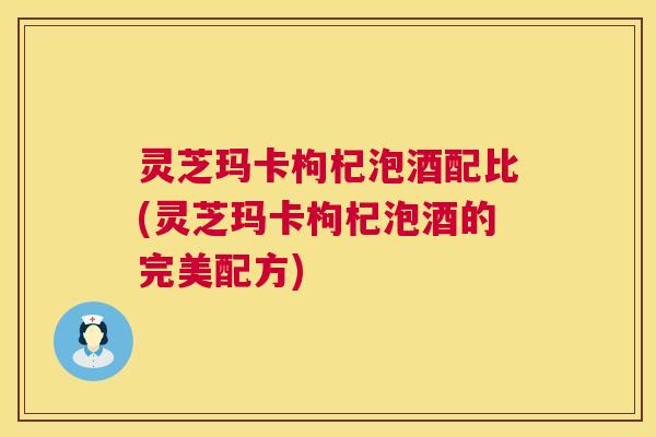 灵芝玛卡枸杞泡酒配比(灵芝玛卡枸杞泡酒的完美配方)  第1张