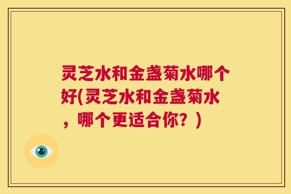 灵芝水和金盏菊水哪个好(灵芝水和金盏菊水,哪个更适合你?) 第1张 灵芝水和金盏菊水哪个好(灵芝水和金盏菊水,哪个更适合你?) 第1张