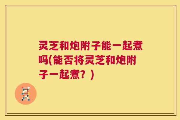 灵芝和炮附子能一起煮吗(能否将灵芝和炮附子一起煮？)  第1张