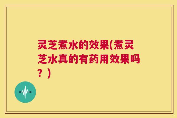 灵芝煮水的效果(煮灵芝水真的有药用效果吗?) 第1张 灵芝煮水的效果(煮灵芝水真的有药用效果吗?) 第1张