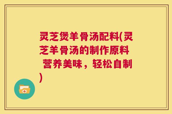 灵芝煲羊骨汤配料(灵芝羊骨汤的制作原料 营养美味,轻松自制) 第1张 灵芝煲羊骨汤配料(灵芝羊骨汤的制作原料 营养美味,轻松自制) 第1张