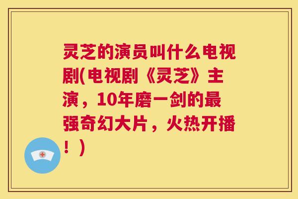 灵芝的演员叫什么电视剧(电视剧《灵芝》主演,10年磨一剑的最强奇幻大片,火热开播!) 第1张 灵芝的演员叫什么电视剧(电视剧《灵芝》主演,10年磨一剑的最强奇幻大片,火热开播!) 第1张