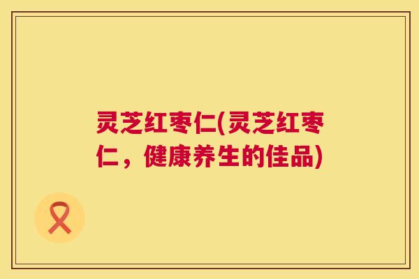 灵芝红枣仁(灵芝红枣仁,健康养生的佳品) 第1张 灵芝红枣仁(灵芝红枣仁,健康养生的佳品) 第1张