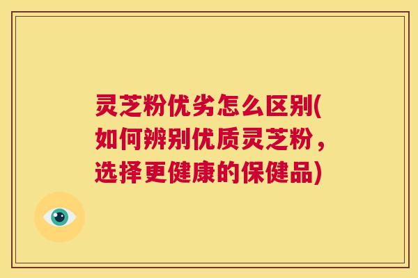 灵芝粉优劣怎么区别(如何辨别优质灵芝粉,选择更健康的保健品) 第1张 灵芝粉优劣怎么区别(如何辨别优质灵芝粉,选择更健康的保健品) 第1张