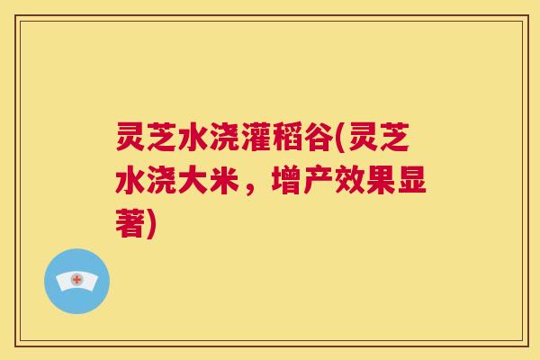 灵芝水浇灌稻谷(灵芝水浇大米,增产效果显著) 第1张 灵芝水浇灌稻谷(灵芝水浇大米,增产效果显著) 第1张