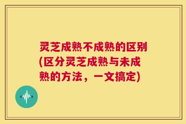灵芝成熟不成熟的区别(区分灵芝成熟与未成熟的方法,一文搞定) 第1张 灵芝成熟不成熟的区别(区分灵芝成熟与未成熟的方法,一文搞定) 第1张
