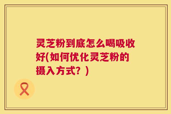 灵芝粉到底怎么喝吸收好(如何优化灵芝粉的摄入方式?) 第1张 灵芝粉到底怎么喝吸收好(如何优化灵芝粉的摄入方式?) 第1张