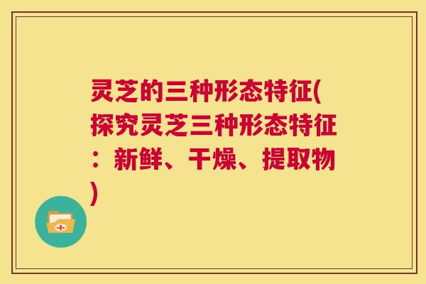 灵芝的三种形态特征(探究灵芝三种形态特征:新鲜、干燥、提取物) 第1张 灵芝的三种形态特征(探究灵芝三种形态特征:新鲜、干燥、提取物) 第1张