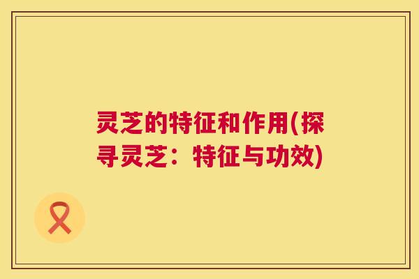 灵芝的特征和作用(探寻灵芝：特征与功效)  第1张