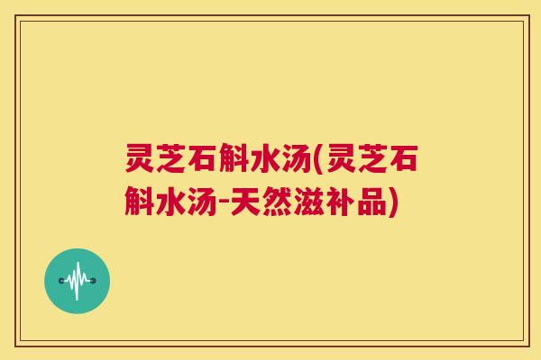 灵芝石斛水汤(灵芝石斛水汤-天然滋补品) 第1张 灵芝石斛水汤(灵芝石斛水汤-天然滋补品) 第1张