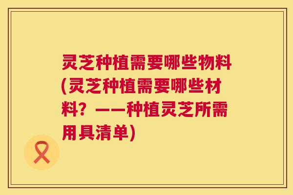 灵芝种植需要哪些物料(灵芝种植需要哪些材料?——种植灵芝所需用具清单) 第1张 灵芝种植需要哪些物料(灵芝种植需要哪些材料?——种植灵芝所需用具清单) 第1张