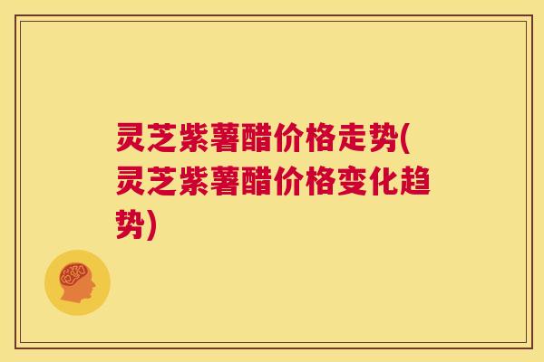 灵芝紫薯醋价格走势(灵芝紫薯醋价格变化趋势) 第1张 灵芝紫薯醋价格走势(灵芝紫薯醋价格变化趋势) 第1张