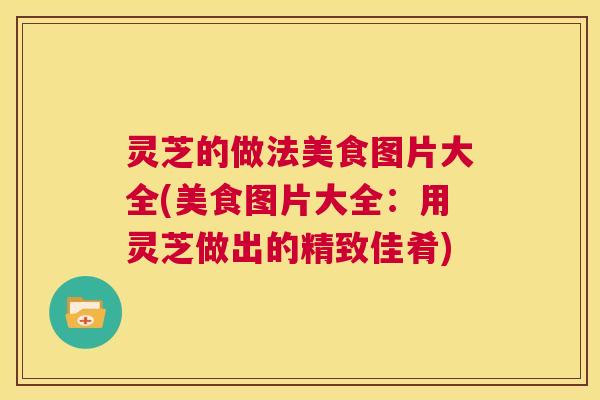 灵芝的做法美食图片大全(美食图片大全:用灵芝做出的精致佳肴) 第1张 灵芝的做法美食图片大全(美食图片大全:用灵芝做出的精致佳肴) 第1张