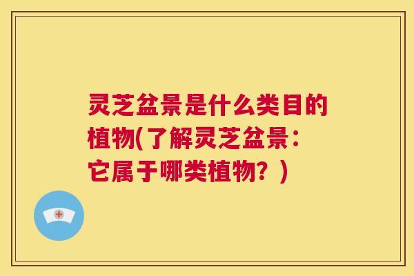 灵芝盆景是什么类目的植物(了解灵芝盆景：它属于哪类植物？)  第1张