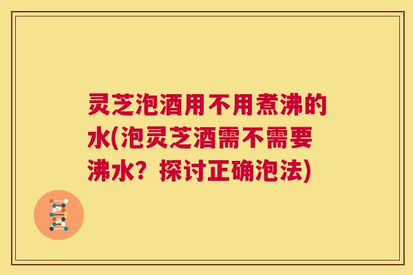 灵芝泡酒用不用煮沸的水(泡灵芝酒需不需要沸水?探讨正确泡法) 第1张 灵芝泡酒用不用煮沸的水(泡灵芝酒需不需要沸水?探讨正确泡法) 第1张