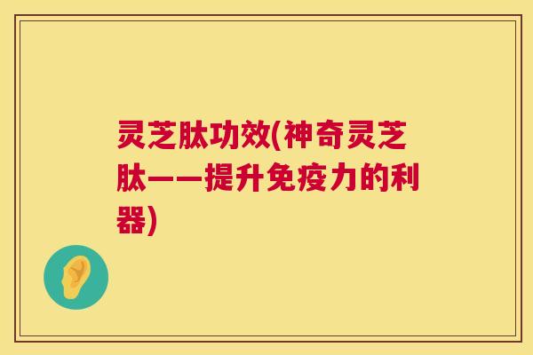 灵芝肽功效(神奇灵芝肽——提升免疫力的利器) 第1张 灵芝肽功效(神奇灵芝肽——提升免疫力的利器) 第1张