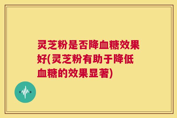 灵芝粉是否降血糖效果好(灵芝粉有助于降低血糖的效果显著) 第1张 灵芝粉是否降血糖效果好(灵芝粉有助于降低血糖的效果显著) 第1张