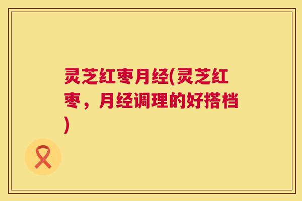 灵芝红枣月经(灵芝红枣,月经调理的好搭档) 第1张 灵芝红枣月经(灵芝红枣,月经调理的好搭档) 第1张