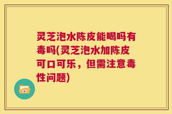 灵芝泡水陈皮能喝吗有毒吗(灵芝泡水加陈皮可口可乐,但需注意毒性问题) 第1张 灵芝泡水陈皮能喝吗有毒吗(灵芝泡水加陈皮可口可乐,但需注意毒性问题) 第1张