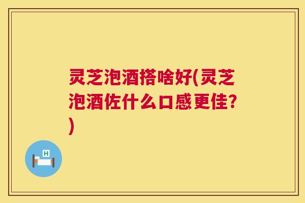 灵芝泡酒搭啥好(灵芝泡酒佐什么口感更佳?) 第1张 灵芝泡酒搭啥好(灵芝泡酒佐什么口感更佳?) 第1张