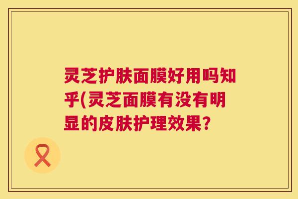 灵芝护肤面膜好用吗知乎(灵芝面膜有没有明显的皮肤护理效果? 第1张 灵芝护肤面膜好用吗知乎(灵芝面膜有没有明显的皮肤护理效果? 第1张