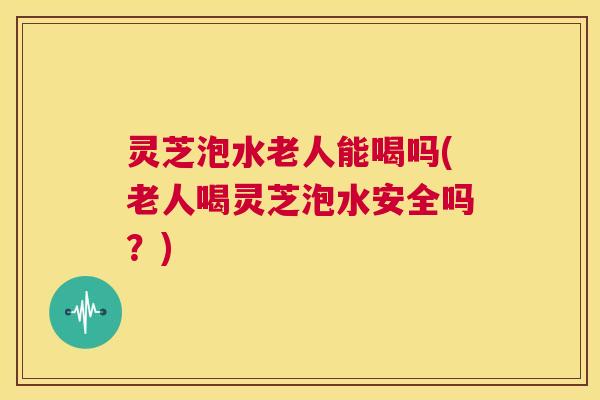 灵芝泡水老人能喝吗(老人喝灵芝泡水安全吗？)  第1张